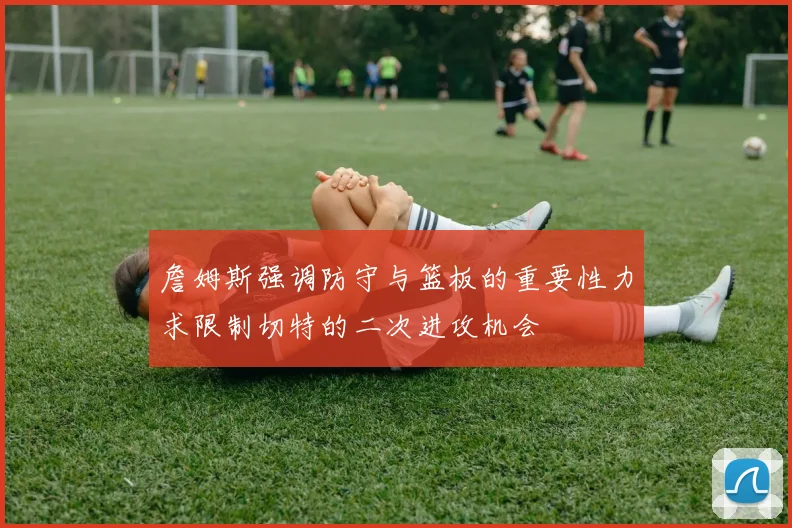 詹姆斯强调防守与篮板的重要性力求限制切特的二次进攻机会