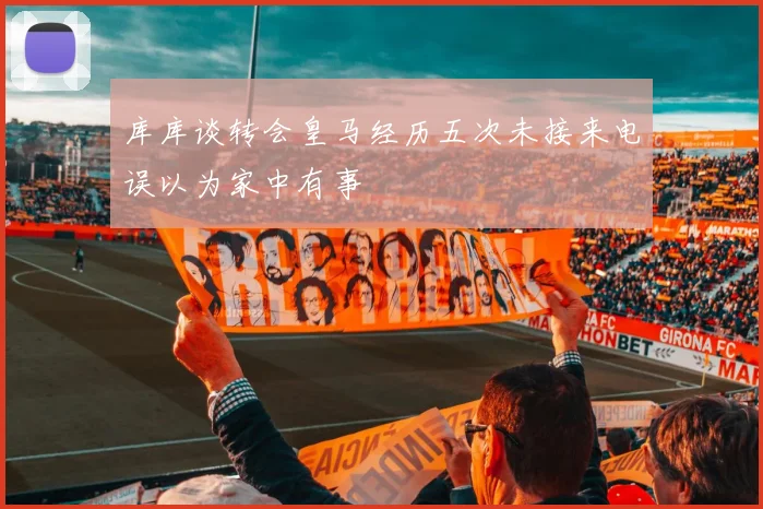 库库谈转会皇马经历五次未接来电误以为家中有事