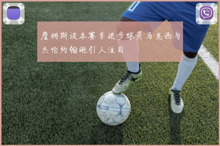 詹姆斯谈本赛季进步球员马克西与杰伦约翰逊引人注目