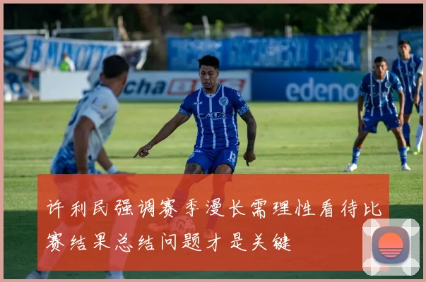 许利民强调赛季漫长需理性看待比赛结果总结问题才是关键