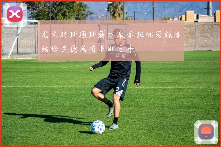 尤文对斯通斯薪水表示担忧若能冻结哈兰德或将果断出手