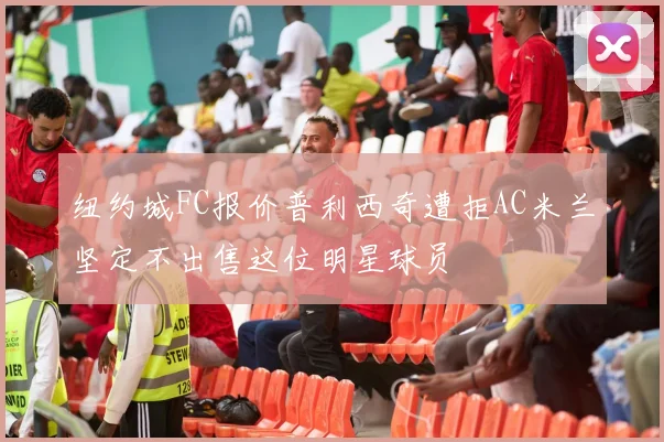 纽约城FC报价普利西奇遭拒AC米兰坚定不出售这位明星球员