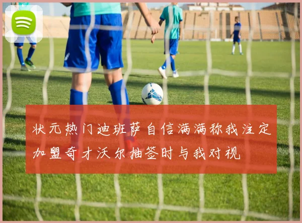 状元热门迪班萨自信满满称我注定加盟奇才沃尔抽签时与我对视