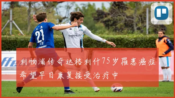 利物浦传奇达格利什75岁罹患癌症希望早日康复接受治疗中