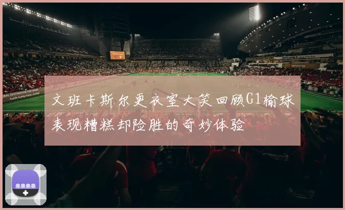 文班卡斯尔更衣室大笑回顾G1输球表现糟糕却险胜的奇妙体验