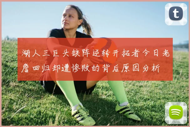 湖人三巨头缺阵逆转开拓者今日老詹回归却遭惨败的背后原因分析