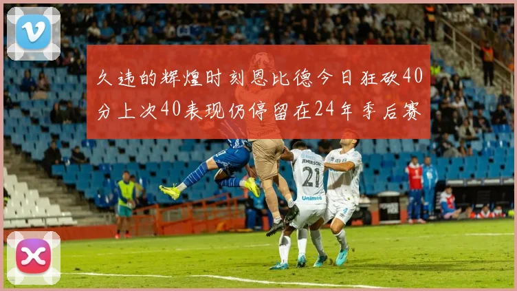 久违的辉煌时刻恩比德今日狂砍40分上次40表现仍停留在24年季后赛