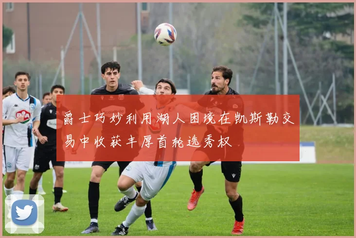 爵士巧妙利用湖人困境在凯斯勒交易中收获丰厚首轮选秀权