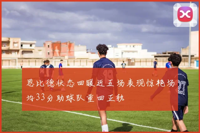恩比德状态回暖近五场表现惊艳场均33分助球队重回正轨