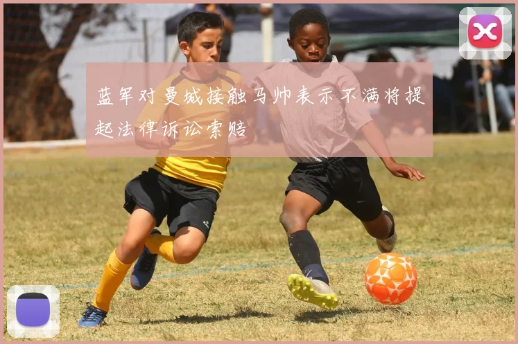 蓝军对曼城接触马帅表示不满将提起法律诉讼索赔