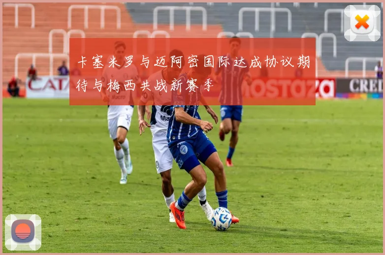 卡塞米罗与迈阿密国际达成协议期待与梅西共战新赛季