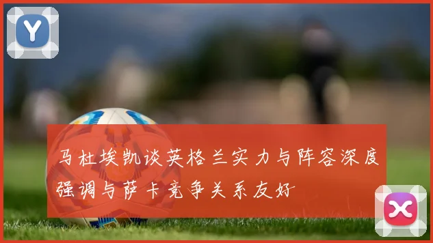 马杜埃凯谈英格兰实力与阵容深度强调与萨卡竞争关系友好