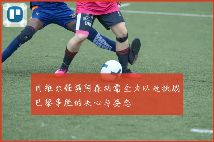 内维尔强调阿森纳需全力以赴挑战巴黎争胜的决心与姿态